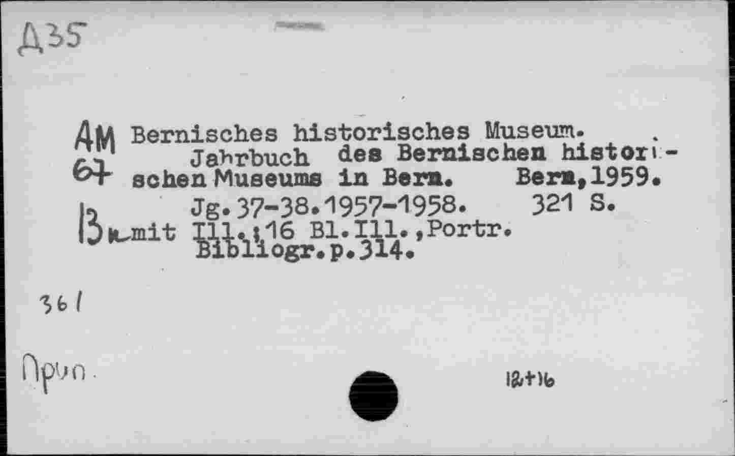 ﻿ДіЗ-
АМ
«4
Bernisch.es historisches Museum.
Jahrbuch dee Bernischen histor і sehen Museums in Ben. Ber», 1959.
h Jg.37-38.1957-1958.	321 S.
'5^

ftpun.
